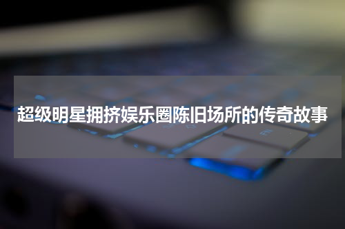 超级明星拥挤娱乐圈陈旧场所的传奇故事