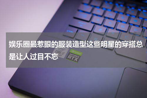 娱乐圈最惹眼的服装造型这些明星的穿搭总是让人过目不忘