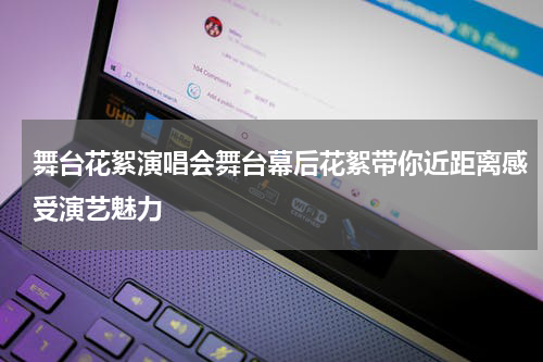 舞台花絮演唱会舞台幕后花絮带你近距离感受演艺魅力