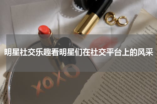 明星社交乐趣看明星们在社交平台上的风采