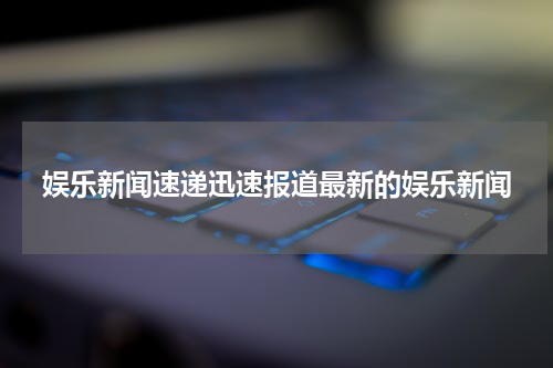 娱乐新闻速递迅速报道最新的娱乐新闻