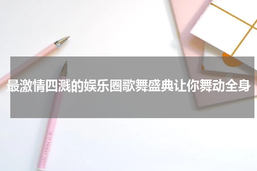 最激情四溅的娱乐圈歌舞盛典让你舞动全身