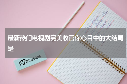 最新热门电视剧完美收官你心目中的大结局是