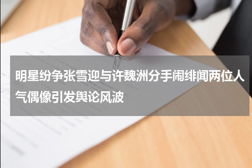 明星纷争张雪迎与许魏洲分手闹绯闻两位人气偶像引发舆论风波