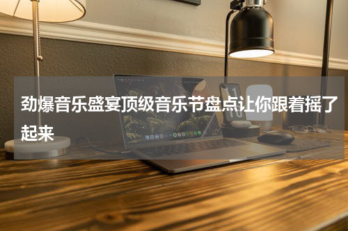 劲爆音乐盛宴顶级音乐节盘点让你跟着摇了起来