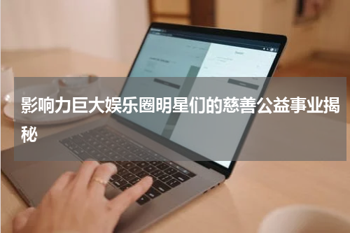影响力巨大娱乐圈明星们的慈善公益事业揭秘