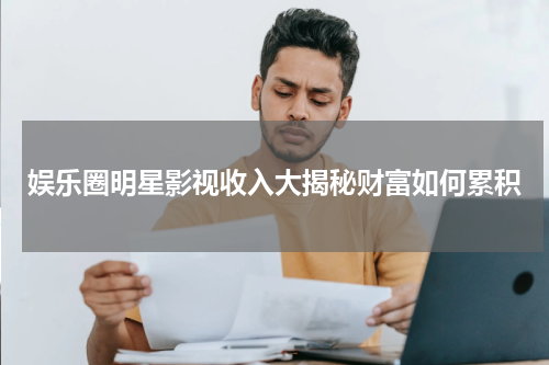 娱乐圈明星影视收入大揭秘财富如何累积