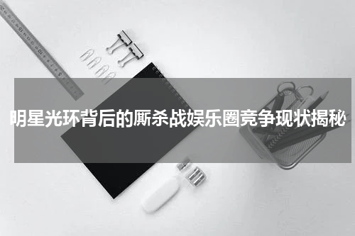 明星光环背后的厮杀战娱乐圈竞争现状揭秘