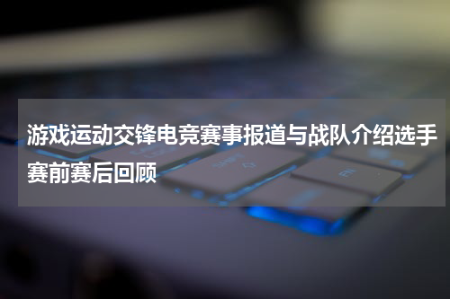 游戏运动交锋电竞赛事报道与战队介绍选手赛前赛后回顾