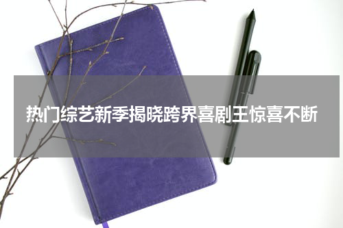 热门综艺新季揭晓跨界喜剧王惊喜不断