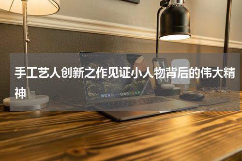 手工艺人创新之作见证小人物背后的伟大精神