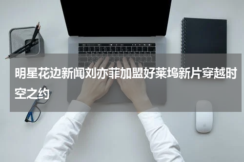 明星花边新闻刘亦菲加盟好莱坞新片穿越时空之约