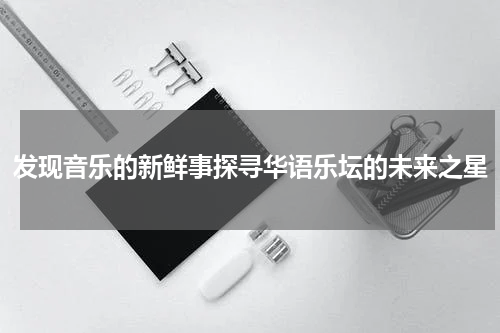 发现音乐的新鲜事探寻华语乐坛的未来之星