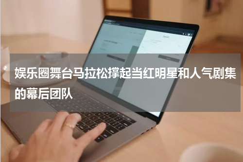 娱乐圈舞台马拉松撑起当红明星和人气剧集的幕后团队