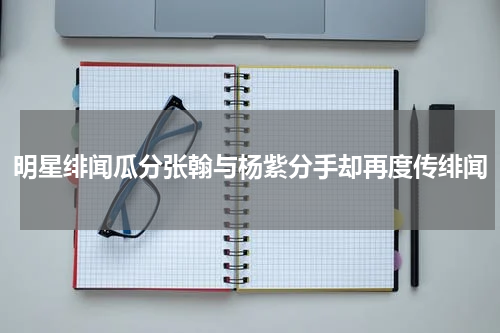 明星绯闻瓜分张翰与杨紫分手却再度传绯闻
