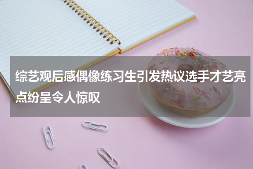 综艺观后感偶像练习生引发热议选手才艺亮点纷呈令人惊叹