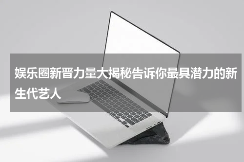 娱乐圈新晋力量大揭秘告诉你最具潜力的新生代艺人