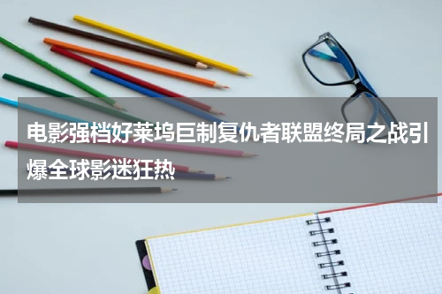 电影强档好莱坞巨制复仇者联盟终局之战引爆全球影迷狂热