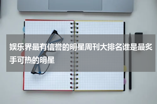 娱乐界最有信誉的明星周刊大排名谁是最炙手可热的明星