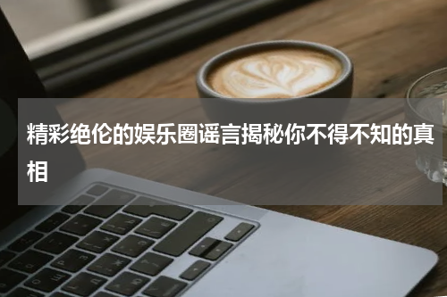 精彩绝伦的娱乐圈谣言揭秘你不得不知的真相