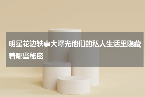 明星花边轶事大曝光他们的私人生活里隐藏着哪些秘密