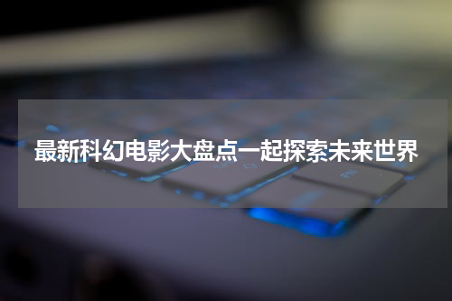最新科幻电影大盘点一起探索未来世界