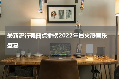 最新流行舞曲点播榜2022年最火热音乐盛宴