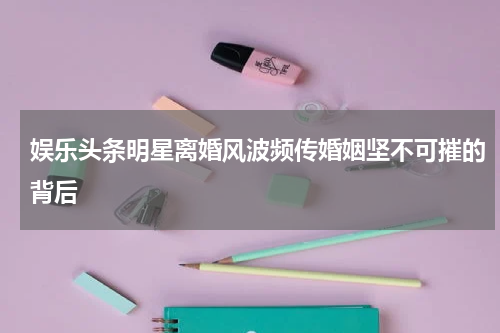 娱乐头条明星离婚风波频传婚姻坚不可摧的背后
