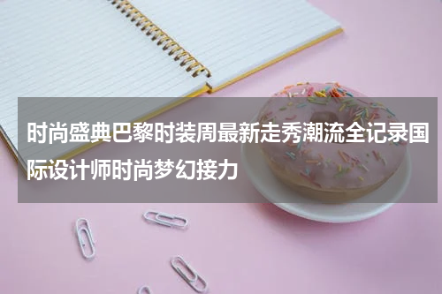 时尚盛典巴黎时装周最新走秀潮流全记录国际设计师时尚梦幻接力