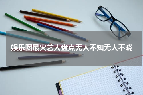 娱乐圈最火艺人盘点无人不知无人不晓