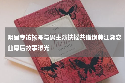 明星专访杨幂与男主演扶摇共谱绝美江湖恋曲幕后故事曝光