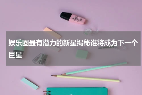 娱乐圈最有潜力的新星揭秘谁将成为下一个巨星