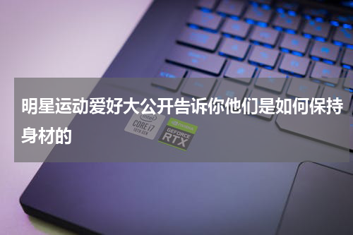 明星运动爱好大公开告诉你他们是如何保持身材的