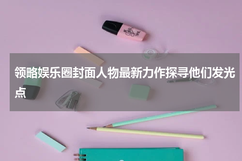 领略娱乐圈封面人物最新力作探寻他们发光点