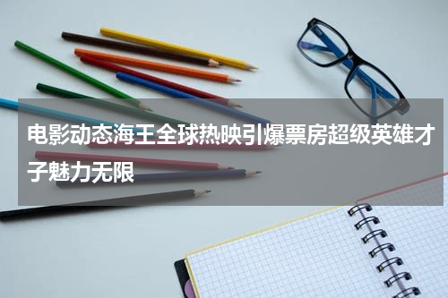 电影动态海王全球热映引爆票房超级英雄才子魅力无限