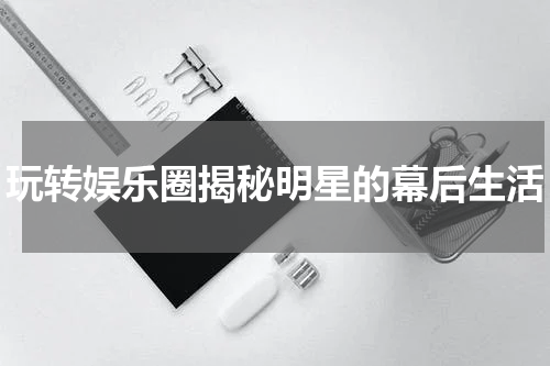 玩转娱乐圈揭秘明星的幕后生活