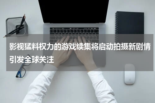 影视猛料权力的游戏续集将启动拍摄新剧情引发全球关注