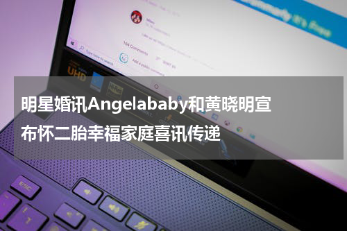 明星婚讯Angelababy和黄晓明宣布怀二胎幸福家庭喜讯传递