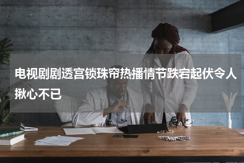电视剧剧透宫锁珠帘热播情节跌宕起伏令人揪心不已