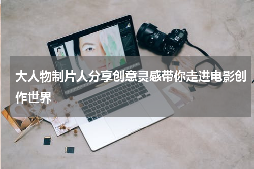 大人物制片人分享创意灵感带你走进电影创作世界