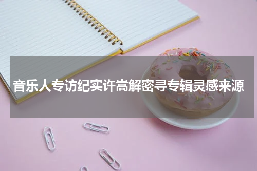音乐人专访纪实许嵩解密寻专辑灵感来源