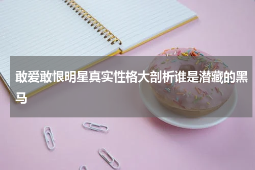 敢爱敢恨明星真实性格大剖析谁是潜藏的黑马