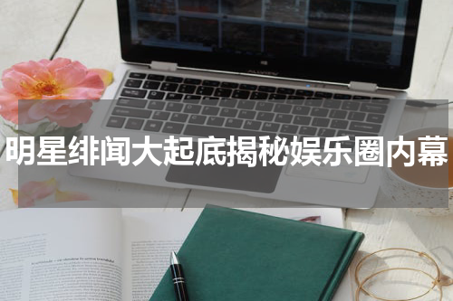 明星绯闻大起底揭秘娱乐圈内幕