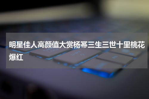明星佳人高颜值大赏杨幂三生三世十里桃花爆红