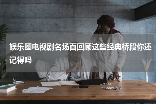 娱乐圈电视剧名场面回顾这些经典桥段你还记得吗