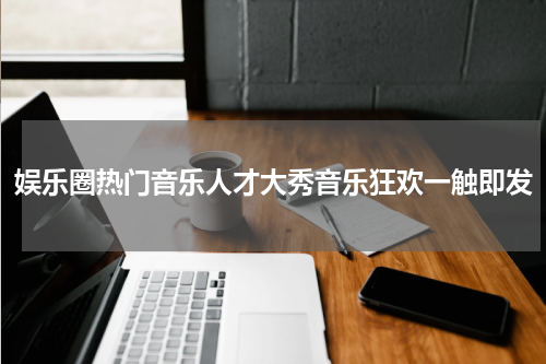 娱乐圈热门音乐人才大秀音乐狂欢一触即发