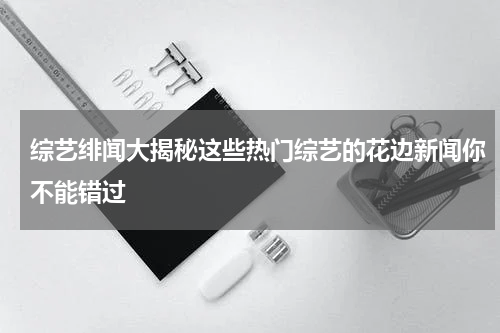 综艺绯闻大揭秘这些热门综艺的花边新闻你不能错过