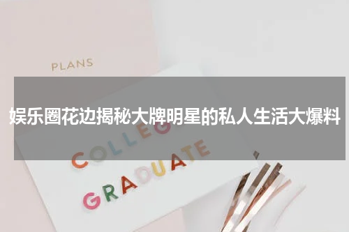 娱乐圈花边揭秘大牌明星的私人生活大爆料