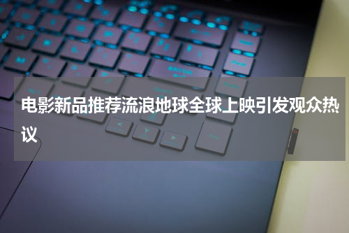 电影新品推荐流浪地球全球上映引发观众热议