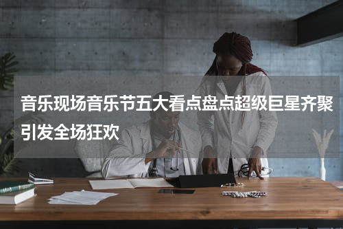 音乐现场音乐节五大看点盘点超级巨星齐聚引发全场狂欢